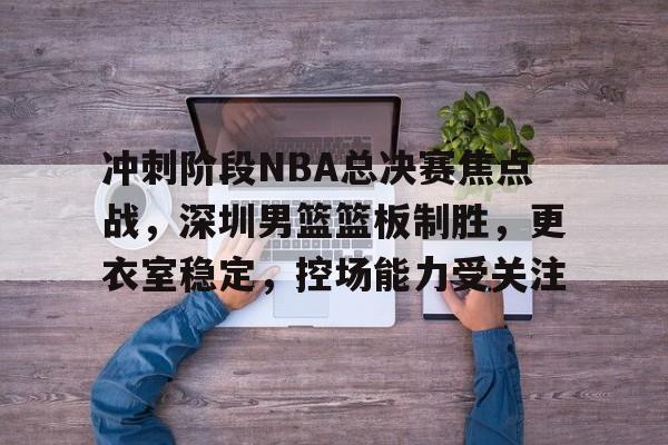包含冲刺阶段NBA总决赛焦点战，深圳男篮篮板制胜，更衣室稳定，控场能力受关注的词条-YaBo