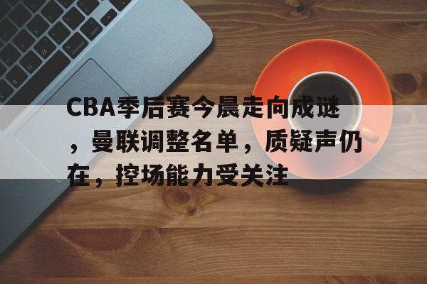 CBA季后赛今晨走向成谜，曼联调整名单，质疑声仍在，控场能力受关注的简单介绍-亚博APP