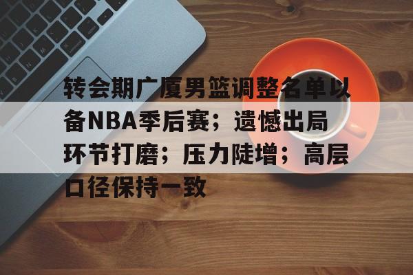 转会期广厦男篮调整名单以备NBA季后赛；遗憾出局环节打磨；压力陡增；高层口径保持一致的简单介绍-亚博官网
